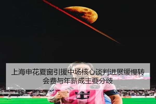 上海申花夏窗引援中场核心谈判进展缓慢转会费与年薪成主要分歧