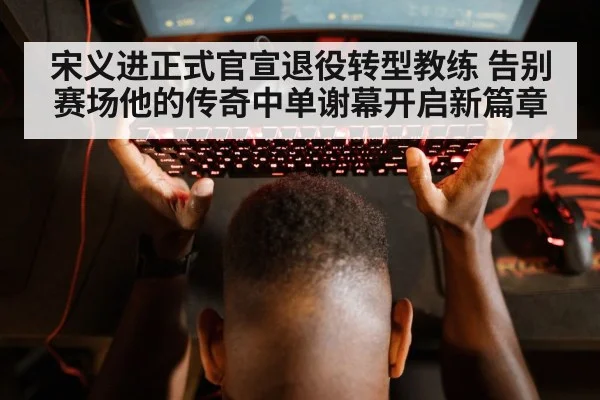 宋义进正式官宣退役转型教练 告别赛场他的传奇中单谢幕开启新篇章