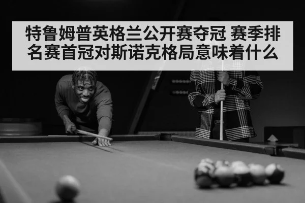 特鲁姆普英格兰公开赛夺冠 赛季排名赛首冠对斯诺克格局意味着什么